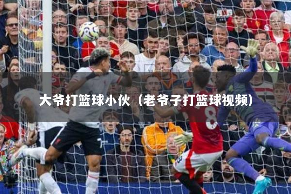 大爷打篮球小伙（老爷子打篮球视频）