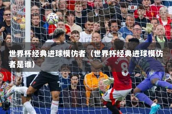 世界杯经典进球模仿者（世界杯经典进球模仿者是谁）