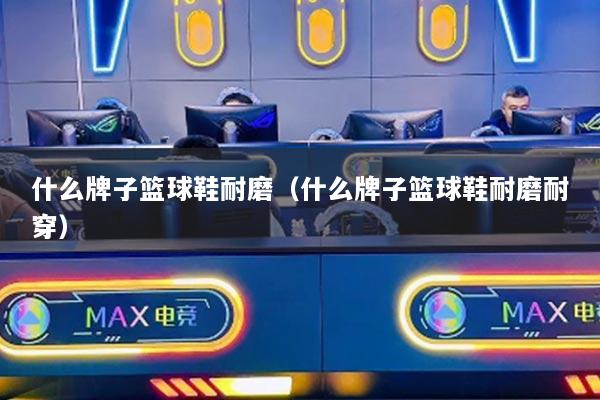 什么牌子篮球鞋耐磨（什么牌子篮球鞋耐磨耐穿）