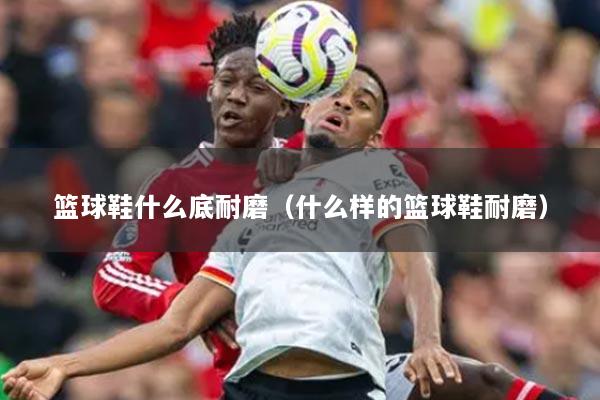 篮球鞋什么底耐磨（什么样的篮球鞋耐磨）