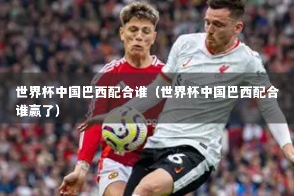 世界杯中国巴西配合谁(世界杯中国巴西配合谁赢了)