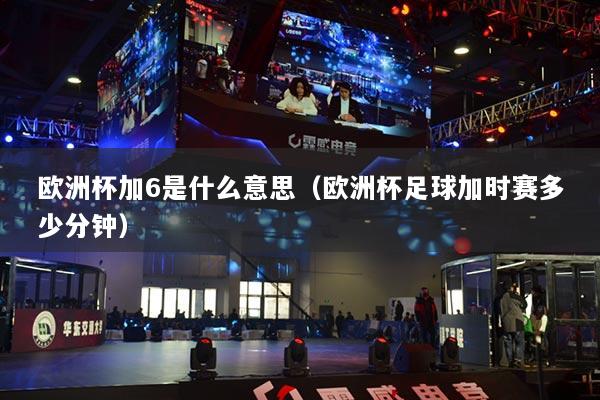欧洲杯加6是什么意思（欧洲杯足球加时赛多少分钟）