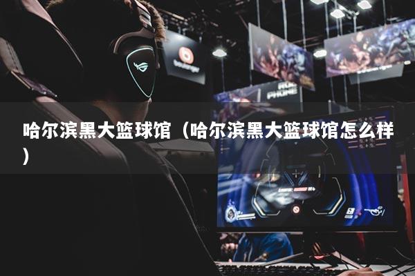 哈尔滨黑大篮球馆（哈尔滨黑大篮球馆怎么样）